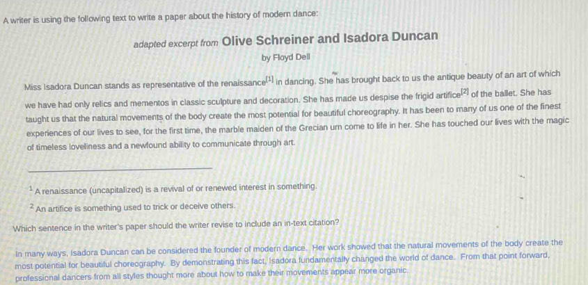 A writer is using the following text to write a paper about the history of modern dance: 
adapted excerpt from Olive Schreiner and Isadora Duncan 
by Floyd Dell 
Miss Isadora Duncan stands as representative of the renaissance [1] in dancing. She has brought back to us the antique beauty of an art of which 
we have had only relics and mementos in classic sculpture and decoration. She has made us despise the frigid artific _3[2] of the ballet. She has 
taught us that the natural movements of the body create the most potential for beautiful choreography. It has been to many of us one of the finest 
experiences of our lives to see, for the first time, the marble maiden of the Grecian urn come to life in her. She has touched our lives with the magic 
of timeless loveliness and a newfound ability to communicate through art. 
_ 
² A renaissance (uncapitalized) is a revival of or renewed interest in something. 
² An artifice is something used to trick or deceive others. 
Which sentence in the writer's paper should the writer revise to include an in-text citation? 
In many ways, Isadora Duncan can be considered the founder of modern dance. Her work showed that the natural movements of the body create the 
most potential for beautiful choreography. By demonstrating this fact, Isadora fundamentally changed the world of dance. From that point forward, 
professional dancers from all styles thought more about how to make their movements appear more organic.