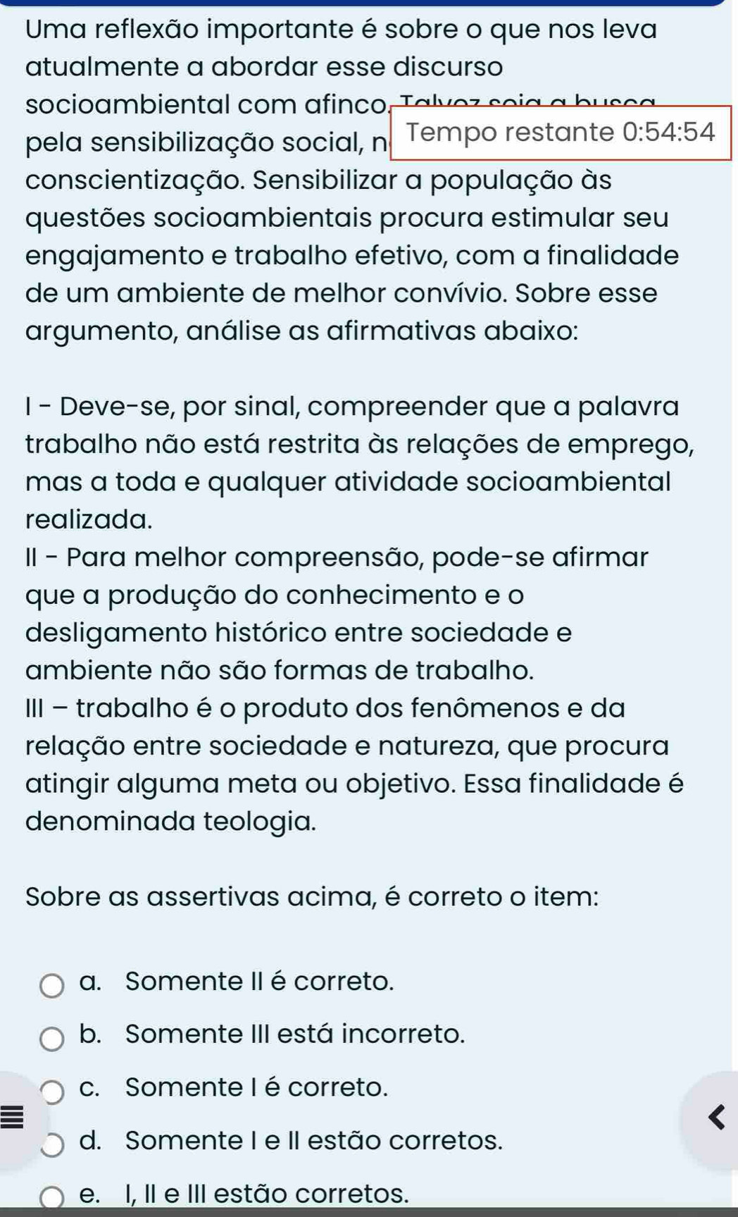 Uma reflexão importante é sobre o que nos leva
atualmente a abordar esse discurso
socioambiental com afinco. Talvez soia a bus e 
pela sensibilização social, n Tempo restante 0:54:54
conscientização. Sensibilizar a população às
questões socioambientais procura estimular seu
engajamento e trabalho efetivo, com a finalidade
de um ambiente de melhor convívio. Sobre esse
argumento, análise as afirmativas abaixo:
I - Deve-se, por sinal, compreender que a palavra
trabalho não está restrita às relações de emprego,
mas a toda e qualquer atividade socioambiental
realizada.
II - Para melhor compreensão, pode-se afirmar
que a produção do conhecimento e o
desligamento histórico entre sociedade e
ambiente não são formas de trabalho.
III - trabalho é o produto dos fenômenos e da
relação entre sociedade e natureza, que procura
atingir alguma meta ou objetivo. Essa finalidade é
denominada teologia.
Sobre as assertivas acima, é correto o item:
a. Somente II é correto.
b. Somente III está incorreto.
c. Somente Ié correto.
d. Somente I e II estão corretos.
e. I, II e III estão corretos.