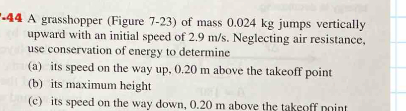 A grasshopper (Figure 7-23) of mass 0.024 kg jumps vertically 
upward with an initial speed of 2.9 m/s. Neglecting air resistance, 
use conservation of energy to determine 
(a) its speed on the way up, 0.20 m above the takeoff point 
(b) its maximum height 
(c) its speed on the way down, 0.20 m above the takeoff point