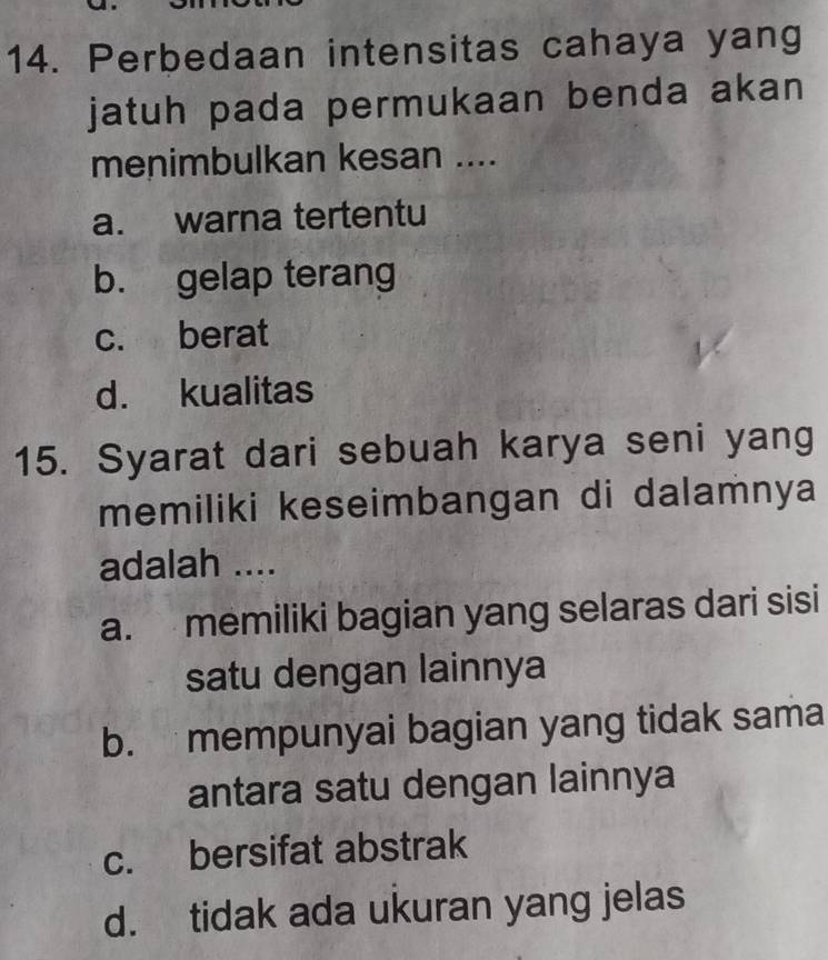 Perbedaan intensitas cahaya yang
jatuh pada permukaan benda akan
menimbulkan kesan ....
a. warna tertentu
b. gelap terang
c. berat
d. kualitas
15. Syarat dari sebuah karya seni yang
memiliki keseimbangan di dalamnya
adalah ....
a. memiliki bagian yang selaras dari sisi
satu dengan lainnya
b. mempunyai bagian yang tidak sama
antara satu dengan lainnya
c. bersifat abstrak
d. tidak ada ukuran yang jelas