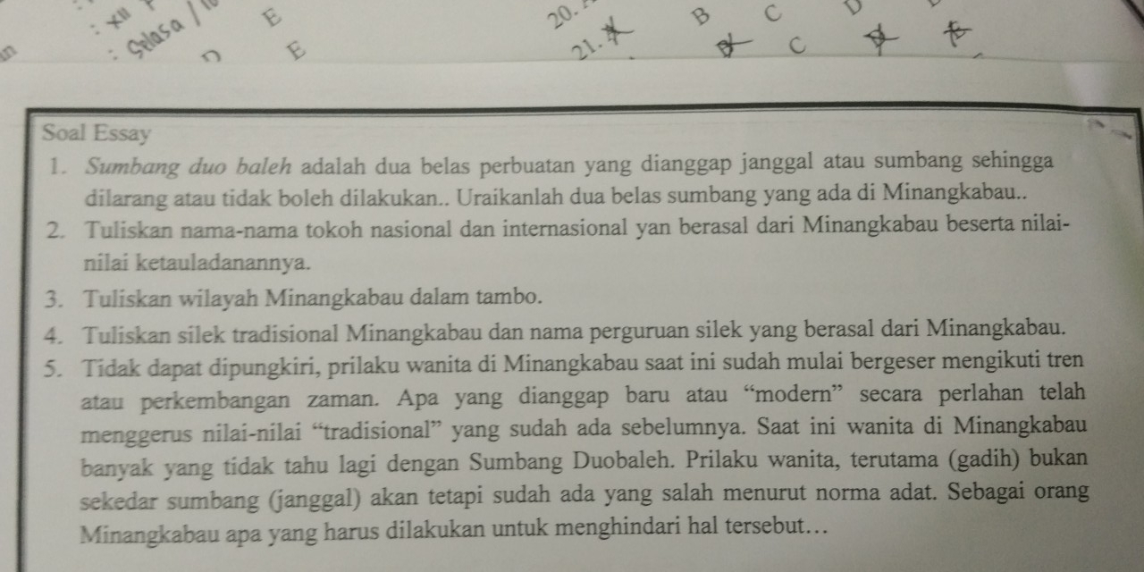 Selasa / ' 
E 20. 
Soal Essay 
1. Sumbang duo baleh adalah dua belas perbuatan yang dianggap janggal atau sumbang sehingga 
dilarang atau tidak boleh dilakukan.. Uraikanlah dua belas sumbang yang ada di Minangkabau.. 
2. Tuliskan nama-nama tokoh nasional dan internasional yan berasal dari Minangkabau beserta nilai- 
nilai ketauladanannya. 
3. Tuliskan wilayah Minangkabau dalam tambo. 
4. Tuliskan silek tradisional Minangkabau dan nama perguruan silek yang berasal dari Minangkabau. 
5. Tidak dapat dipungkiri, prilaku wanita di Minangkabau saat ini sudah mulai bergeser mengikuti tren 
atau perkembangan zaman. Apa yang dianggap baru atau “modern” secara perlahan telah 
menggerus nilai-nilai “tradisional” yang sudah ada sebelumnya. Saat ini wanita di Minangkabau 
banyak yang tidak tahu lagi dengan Sumbang Duobaleh. Prilaku wanita, terutama (gadih) bukan 
sekedar sumbang (janggal) akan tetapi sudah ada yang salah menurut norma adat. Sebagai orang 
Minangkabau apa yang harus dilakukan untuk menghindari hal tersebut...