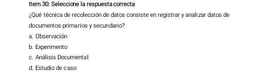 Item 30: Seleccione la respuesta correcta
¿Qué técnica de recolección de datos consiste en registrar y analizar datos de
documentos primarios y secundario?
a. Observación
b. Experimento
c. Análisis Documental
d. Estudio de caso