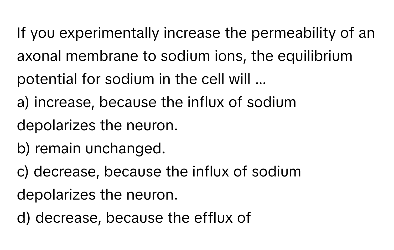 If you experimentally increase the permeability of an axonal membrane to sodium ions, the equilibrium potential for sodium in the cell will ...
a) increase, because the influx of sodium depolarizes the neuron.
b) remain unchanged.
c) decrease, because the influx of sodium depolarizes the neuron.
d) decrease, because the efflux of