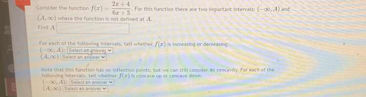 Consider the function f(x)= (2x+4)/6x+3 . For this function there are two important intervals: (-∈fty ,A) and
(A,∈fty ) where the function is not defined at A. 
Find A □ 
For each of the following intervals, tell whether f(x) is increasing or decreasing.
(-∈fty ,A) : Select an answer
(A,∈fty ) Select an answer 
Note that this function has no inflection points, but we can still consider its concavity. For each of the 
following intervals, tell whether f(x) is concave up or concave down.
(-∈fty ,A) : Select an answer
(A,∈fty ) Select an answer ν