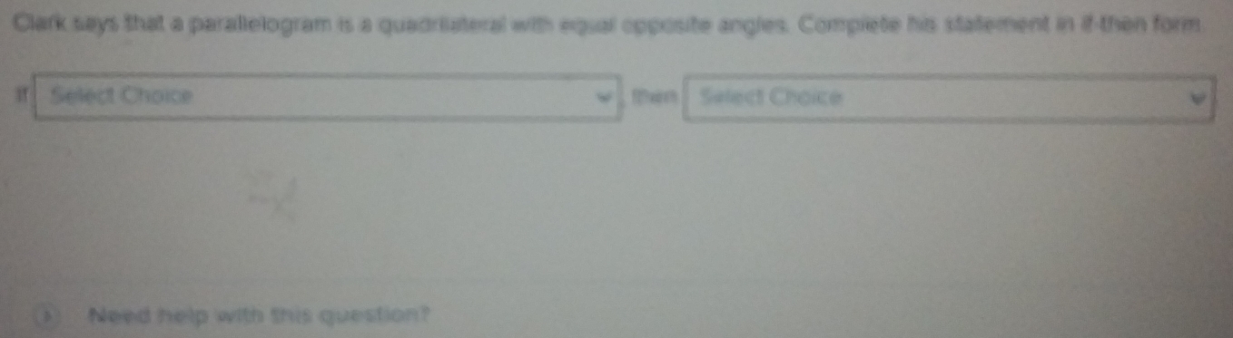 Clark says that a parallelogram is a quadriateral with equal opposite angles. Compiete his statement in if then form 
If Select Choice Select Choice 
Need help with this question?