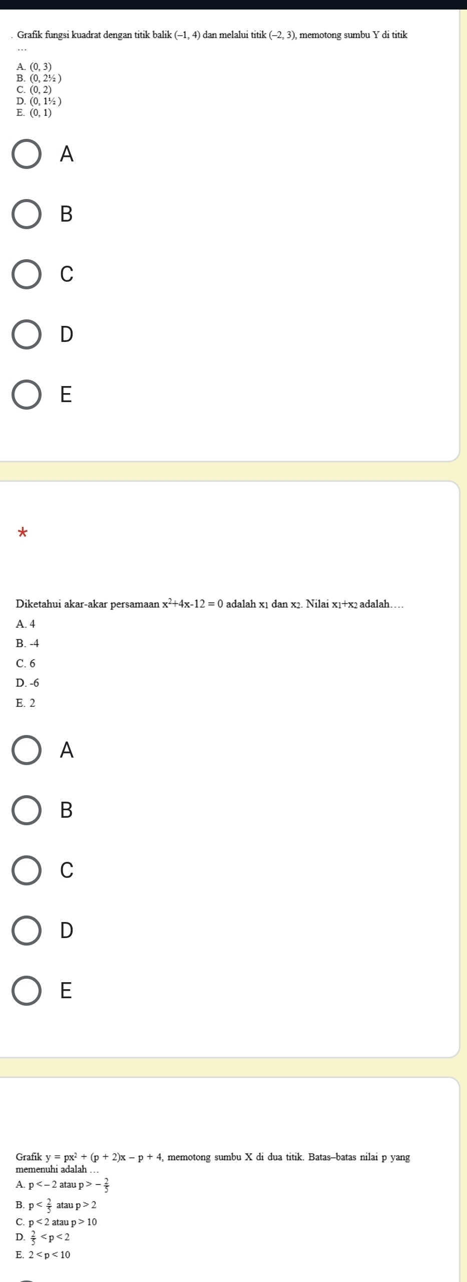 Grafik fungsi kuadrat dengan titik balik (-1,4) dan melalui titik :(-2,3) memotong sumbu Y di titik
A. (0,3)
B. (0,2^1/_2)
C (0,2)
D (0,11/2)
E. (0,1)
A
B
C
D
E
*
x^2+4x-12=0
A. 4
B. -4
C. 6
D. -6
E. 2
A
B
C
D
E
Grafik y=px^2+(p+2)x-p+4 4, memotong sumbu X di dua titik. Batas-batas nilai p yang
memenuhi adalah .
A. p atan p>- 2/5 
B. p at aup>2
C. p<2ataup>10
D.  2/5 
E 2