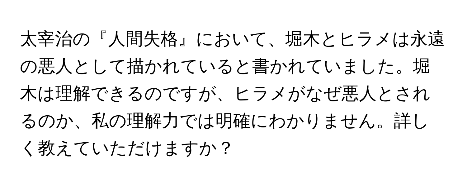 太宰治の『人間失格』において、堀木とヒラメは永遠の悪人として描かれていると書かれていました。堀木は理解できるのですが、ヒラメがなぜ悪人とされるのか、私の理解力では明確にわかりません。詳しく教えていただけますか？