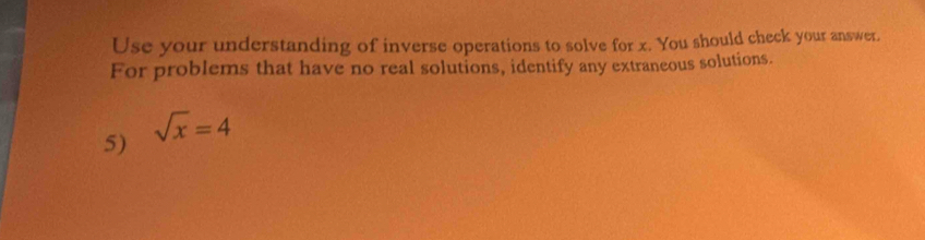 Use your understanding of inverse operations to solve for x. You should check your answer. 
For problems that have no real solutions, identify any extraneous solutions. 
5) sqrt(x)=4