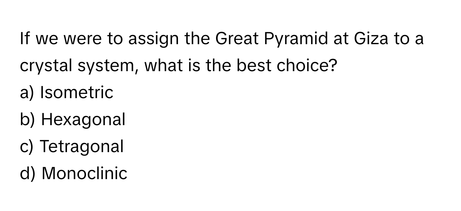 If we were to assign the Great Pyramid at Giza to a crystal system, what is the best choice? 

a) Isometric
b) Hexagonal
c) Tetragonal
d) Monoclinic