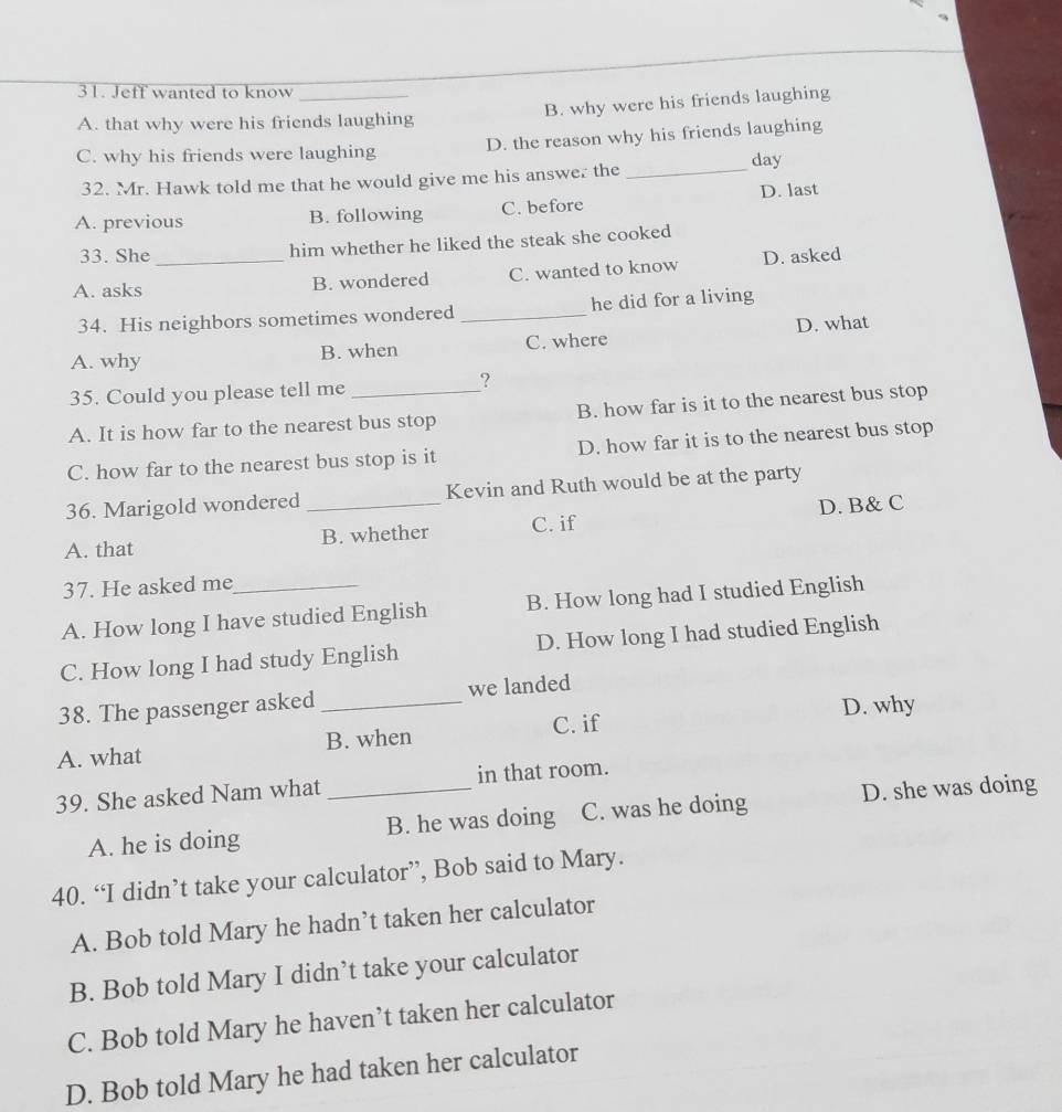 Jeff wanted to know
A. that why were his friends laughing B. why were his friends laughing
C. why his friends were laughing D. the reason why his friends laughing
32. Mr. Hawk told me that he would give me his answer the _day
A. previous B. following C. before D. last
33. She him whether he liked the steak she cooked
A. asks _B. wondered C. wanted to know D. asked
34. His neighbors sometimes wondered _he did for a living
A. why B. when C. where D. what
35. Could you please tell me
?
A. It is how far to the nearest bus stop B. how far is it to the nearest bus stop
C. how far to the nearest bus stop is it D. how far it is to the nearest bus stop
36. Marigold wondered Kevin and Ruth would be at the party
A. that _B. whether C. if D. B& C
37. He asked me
A. How long I have studied English B. How long had I studied English
C. How long I had study English D. How long I had studied English
38. The passenger asked _we landed
D. why
A. what B. when C. if
39. She asked Nam what _in that room.
A. he is doing B. he was doing C. was he doing D. she was doing
40. “I didn’t take your calculator”, Bob said to Mary.
A. Bob told Mary he hadn’t taken her calculator
B. Bob told Mary I didn’t take your calculator
C. Bob told Mary he haven’t taken her calculator
D. Bob told Mary he had taken her calculator