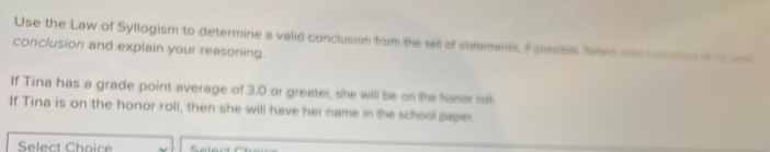 Use the Law of Syllogism to determine a valid conclusion from the sa of dulmens, f aesble Sees and cossate o 
conclusion and explain your reasoning. 
If Tina has a grade point average of 3.0 or greater, she will be on the haner ill. 
If Tina is on the honor roll, then she will have her name in the school paper 
Select Choice