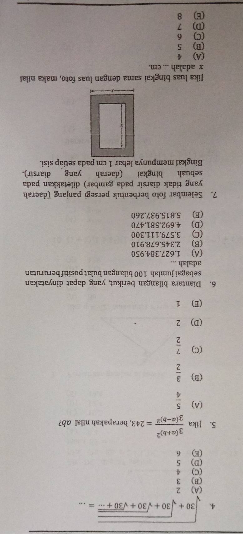 sqrt(30+sqrt 30+sqrt 30+sqrt 30+·s )=... _
(A) 2
(B) 3
(C) 4
(D) 5
(E) 6
5. Jika frac 3^((a+b)^2)3^((a-b)^2)=243 , berapakah nilai ab?
(A)  5/4 
(B)  3/2 
(C)  7/2 
(D) 2
(E) 1
6. Diantara bilangan berikut, yang dapat dinyatakan
sebagai jumlah 100 bilangan bulat positif berurutan
adalah ...
(A) 1.627.384.950
(B) 2.345.678.910
(C) 3.579.111.300
(D) 4.692.581.470
(E) 5.815.937.260
7. Selembar foto berbentuk persegi panjang (daerah
yang tidak diarsir pada gambar) diletakkan pada
sebuah bingkai (daerah yang diarsir).
Bingkai mempunya lebar 1 cm pada setiáp sisi.
Jika luas bingkai sama dengan luas foto, maka nilai
x adalah ... cm.
(A) 4
(B) 5
(C) 6
(D) 7
(E) 8