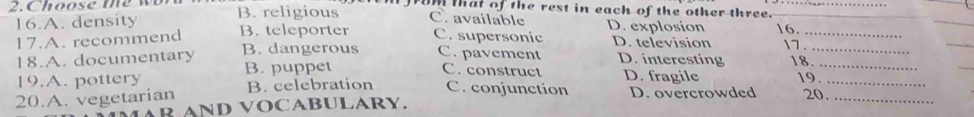 Choose te wb B. religious Im that of the rest in each of the other three.__
16.A. density B. teleporter C. supersonic D. television 16._
C. available D. explosion 7 .
_
17.A. recommend B. dangerous C. pavement D. interesting 18.__
18.A. documentary
19.A. pottery B. puppet
C. construct D. fragile 19.
20.A. vegetarian B. celebration C. conjunction D. overcrowded 20.__
AR AND VOCABULARY.