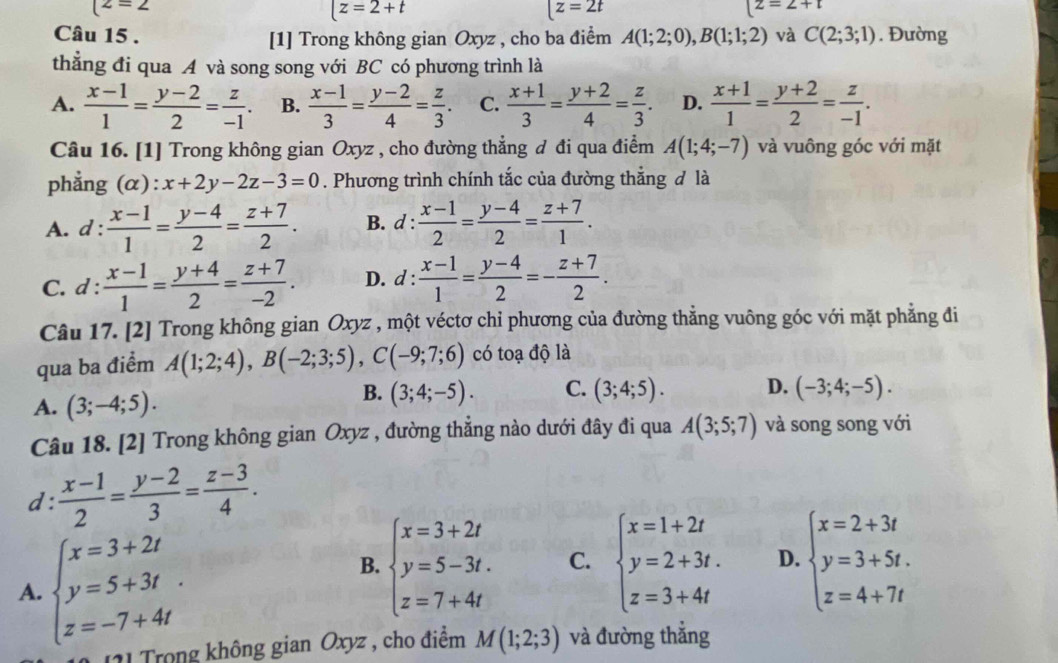 (z=2
[z=2+t
[z=2t
[z=2+t
Câu 15 . [1] Trong không gian Oxyz , cho ba điểm A(1;2;0),B(1;1;2) và C(2;3;1). Đường
thẳng đi qua A và song song với BC có phương trình là
A.  (x-1)/1 = (y-2)/2 = z/-1 . B.  (x-1)/3 = (y-2)/4 = z/3 . C.  (x+1)/3 = (y+2)/4 = z/3 . D.  (x+1)/1 = (y+2)/2 = z/-1 .
Câu 16. [1] Trong không gian Oxyz , cho đường thẳng đ đi qua điểm A(1;4;-7) và vuông góc với mặt
phẳng (alpha ):x+2y-2z-3=0. Phương trình chính tắc của đường thắng đ là
A. d :  (x-1)/1 = (y-4)/2 = (z+7)/2 . B. d :  (x-1)/2 = (y-4)/2 = (z+7)/1 .
C. d :  (x-1)/1 = (y+4)/2 = (z+7)/-2 . D. d :  (x-1)/1 = (y-4)/2 =- (z+7)/2 .
Câu 17. [2] Trong không gian Oxyz , một véctơ chỉ phương của đường thẳng vuông góc với mặt phẳng đi
qua ba điểm A(1;2;4),B(-2;3;5),C(-9;7;6) có toạ độ là
A. (3;-4;5).
B. (3;4;-5). C. (3;4;5). D. (-3;4;-5).
Câu 18. [2] Trong không gian Oxyz , đường thẳng nào dưới đây đi qua A(3;5;7) và song song với
d:  (x-1)/2 = (y-2)/3 = (z-3)/4 .
A. beginarrayl x=3+2t y=5+3t z=-7+4tendarray.
B. beginarrayl x=3+2t y=5-3t. z=7+4tendarray. C. beginarrayl x=1+2t y=2+3t. z=3+4tendarray. D. beginarrayl x=2+3t y=3+5t. z=4+7tendarray.
1  Trong không gian Oxyz , cho điểm M(1;2;3) và đường thẳng