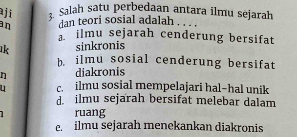 aji 3. Salah satu perbedaan antara ilmu sėjarah
an dan teori sosial adalah . . . .
a. ilmu sejarah cenderung bersifat
ık sinkronis
b. ilmu sosial cenderung bersifat
n
diakronis
u c. ilmu sosial mempelajari hal-hal unik
d. ilmu sejarah bersifat melebar dalam
ruang
e. ilmu sejarah menekankan diakronis