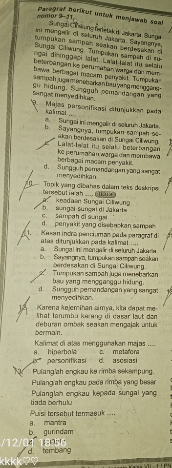 Paragraf berikut untuk menjawab soal
nomor 9-11
Sungai Čillwung ferletak di Jakarta. Sungai
ini mengalir di seluruh Jakarta. Sayangnya,
tumpukan sampah seakan berdesakan di
Sungai Ciliwung, Tumpukan sampah di su-
ngai dihinggapi lalat. Lalat-lalat itu selalu
beterbangan ke perumahan warga dan mem-
bawa berbagai macam penyakit. Tumpukan
sampah juga menebarkan bau yang menggang-
gu hidung. Sungguh pemandangan yang
sangat menyedihkan.
. Majas personifikasi ditunjukkan pada
kalimat ....
a. Sungai ini mengalir di seluruh Jakarta.
b. Sayangnya, tumpukan sampah se-
akan berdesakan di Sungai Ciliwung.. Lalat-lalat itu selalu beterbangan
ke perumahan warga dan membawa
berbagai macam penyakit.
d. Sungguh pemandangan yang sangat
menyedihkan.
Topik yang dibahas dalam teks deskripsi
tersebut ialah .... CHOTS
a. keadaan Sungai Ciliwung
b. sungai-sungai di Jakarta
c. sampah di sungai
d. penyakit yang disebabkan sampah
7 Kesan indra penciuman pada paragraf di
atas ditunjukkan pada kalimat ....
a. Sungai ini mengalir di seluruh Jakarta.
b. Sayangnya, tumpukan sampah seakan
berdesakan di Sungai Ciliwung.
Tumpukan sampah juga menebarkan
bau yang mengganggu hidung.
d. Sungguh pemandangan yang sangat
menyedihkan.
1 Karena kejernihan airnya, kita dapat me-
lihat terumbu karang di dasar laut dan
deburan ombak seakan mengajak untuk
bermain.
Kalimat di atas menggunakan majas ....
a. hiperbola c. metafora
b. personifikasi d. asosiasi
13 Pulanglah engkau ke rimba sekampung.
Pulanglah engkau pada rimba yang besar
Pulanglah engkau kepada sungai yang
tiada berhulu
Puisi tersebut termasuk ....
a. mantra
b. gurindam
/12/01 18:56
d， tembang
K
e e e VII  1  /  PM