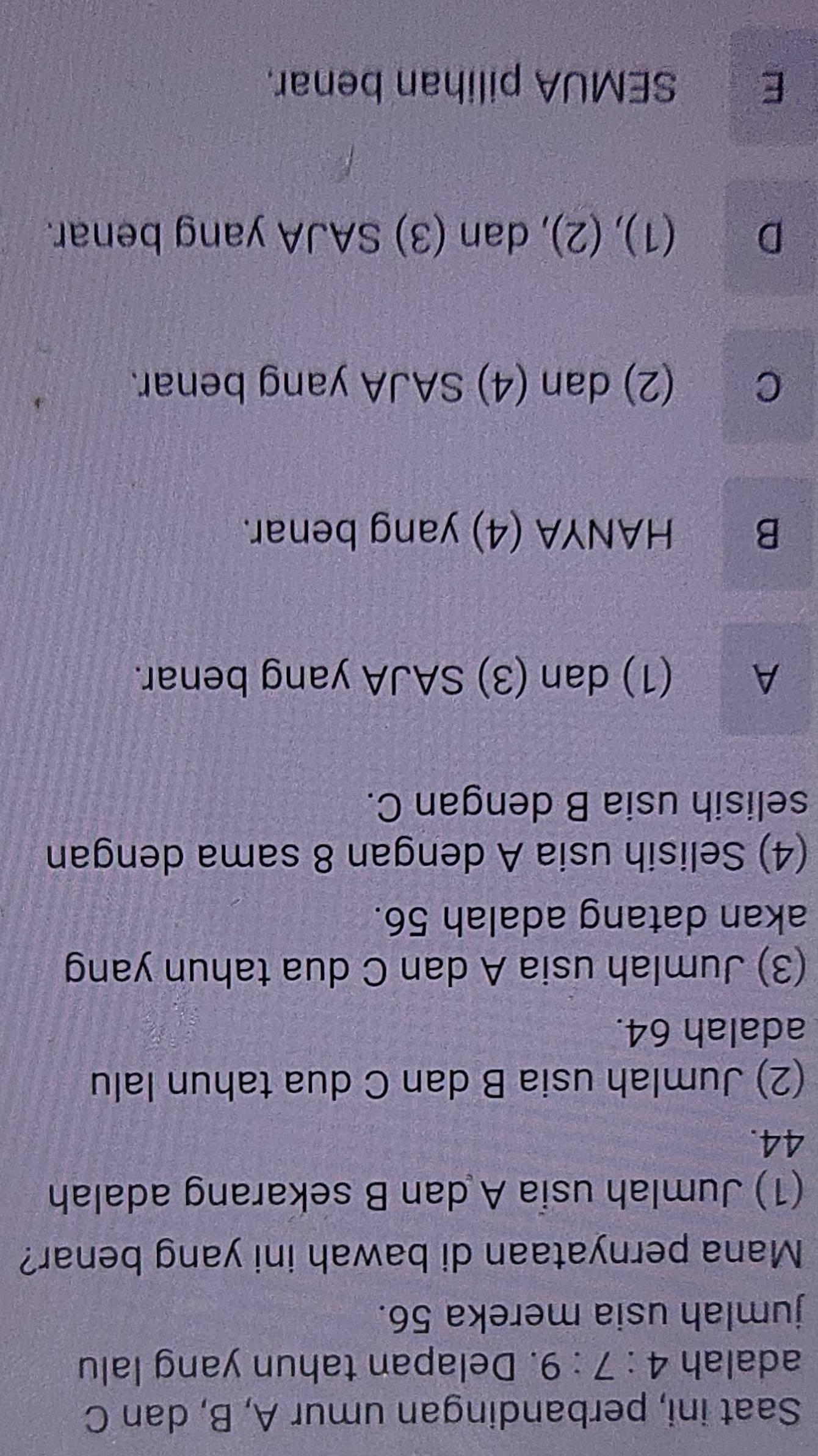 Saat ini, perbandingan umur A, B, dan C
adalah 4:7:9. Delapan tahun yang lalu
jumlah usia mereka 56.
Mana pernyataan di bawah ini yang benar?
(1) Jumlah usia A dan B sekarang adalah
44.
(2) Jumlah usia B dan C dua tahun lalu
adalah 64.
(3) Jumlah usia A dan C dua tahun yang
akan datang adalah 56.
(4) Selisih usia A dengan 8 sama dengan
selisih usia B dengan C.
A (1) dan (3) SAJA yang benar.
B HANYA (4) yang benar.
C (2) dan (4) SAJA yang benar.
D (1), (2), dan (3) SAJA yang benar.
E SEMUA pilihan benar.