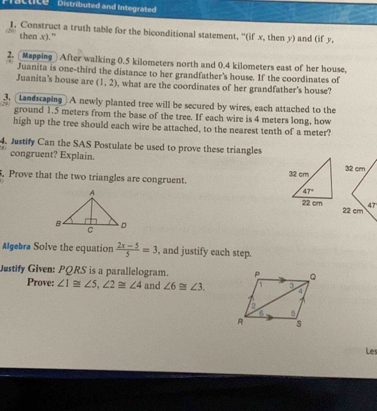 Tactice   Distributed and Integrated
1. Construct a truth table for the biconditional statement, “(if x, then y) and (if y,
(20) then x).”
2. Mapping After walking 0.5 kilometers north and 0.4 kilometers east of her house,
9 Juanita is one-third the distance to her grandfather’s house. If the coordinates of
Juanita’s house are (1,2) , what are the coordinates of her grandfather's house?
3. Landscaping] A newly planted tree will be secured by wires, each attached to the
29)
ground 1.5 meters from the base of the tree. If each wire is 4 meters long, how
high up the tree should each wire be attached, to the nearest tenth of a meter?
4. Justify Can the SAS Postulate be used to prove these triangles
8 congruent? Explain.
5. Prove that the two triangles are congruent. 
Algebra Solve the equation  (2x-5)/5 =3 , and justify each step.
Justify Given: PQRS is a parallelogram.
Prove: ∠ 1≌ ∠ 5,∠ 2≌ ∠ 4 and ∠ 6≌ ∠ 3.
Les