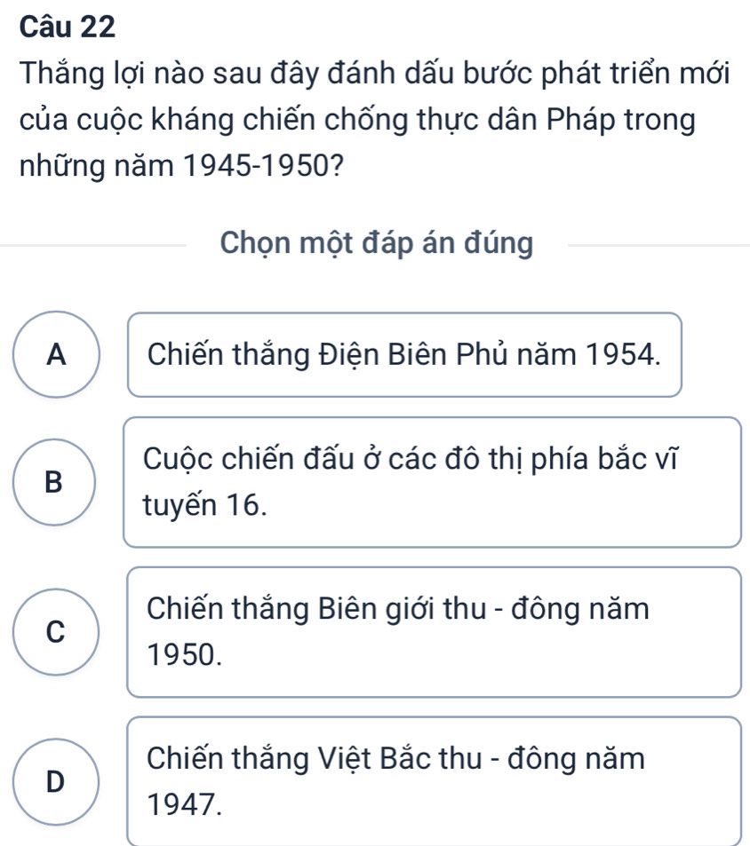 Thắng lợi nào sau đây đánh dấu bước phát triển mới
của cuộc kháng chiến chống thực dân Pháp trong
những năm 1945-1950?
Chọn một đáp án đúng
A Chiến thắng Điện Biên Phủ năm 1954.
Cuộc chiến đấu ở các đô thị phía bắc vĩ
B
tuyến 16.
Chiến thắng Biên giới thu - đông năm
C
1950.
Chiến thắng Việt Bắc thu - đông năm
D
1947.