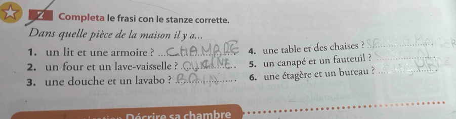 Completa le frasi con le stanze corrette. 
Dans quelle pièce de la maison il y a... 
1. un lit et une armoire ?_ 
4. une table et des chaises ?_ 
2. un four et un lave-vaisselle ?_ 
5. un canapé et un fauteuil ?_ 
3. une douche et un lavabo ?_ 
6. une étagère et un bureau ?_ 
Décrire sa chambre