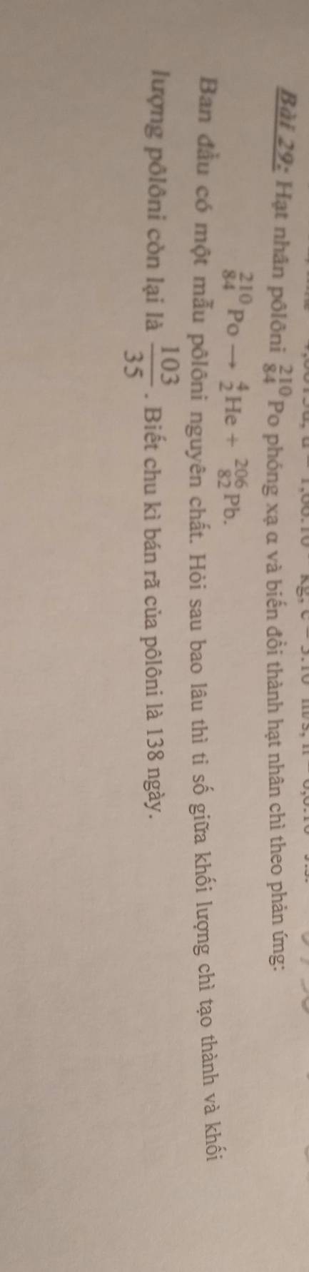 Hạt nhân pôlôni beginarrayr 210 84endarray Po phóng xạ α và biến đồi thành hạt nhân chì theo phản ứng:
_(84)^(210)Poto _2^(4He+_(82)^(206)Pb. 
Ban đầu có một mẫu pōlôni nguyên chất. Hỏi sau bao lâu thì ti số giữa khối lượng chì tạo thành và khối 
lượng pôlôni còn lại là frac 103)35. Biết chu kì bán rã của pôlôni là 138 ngày.