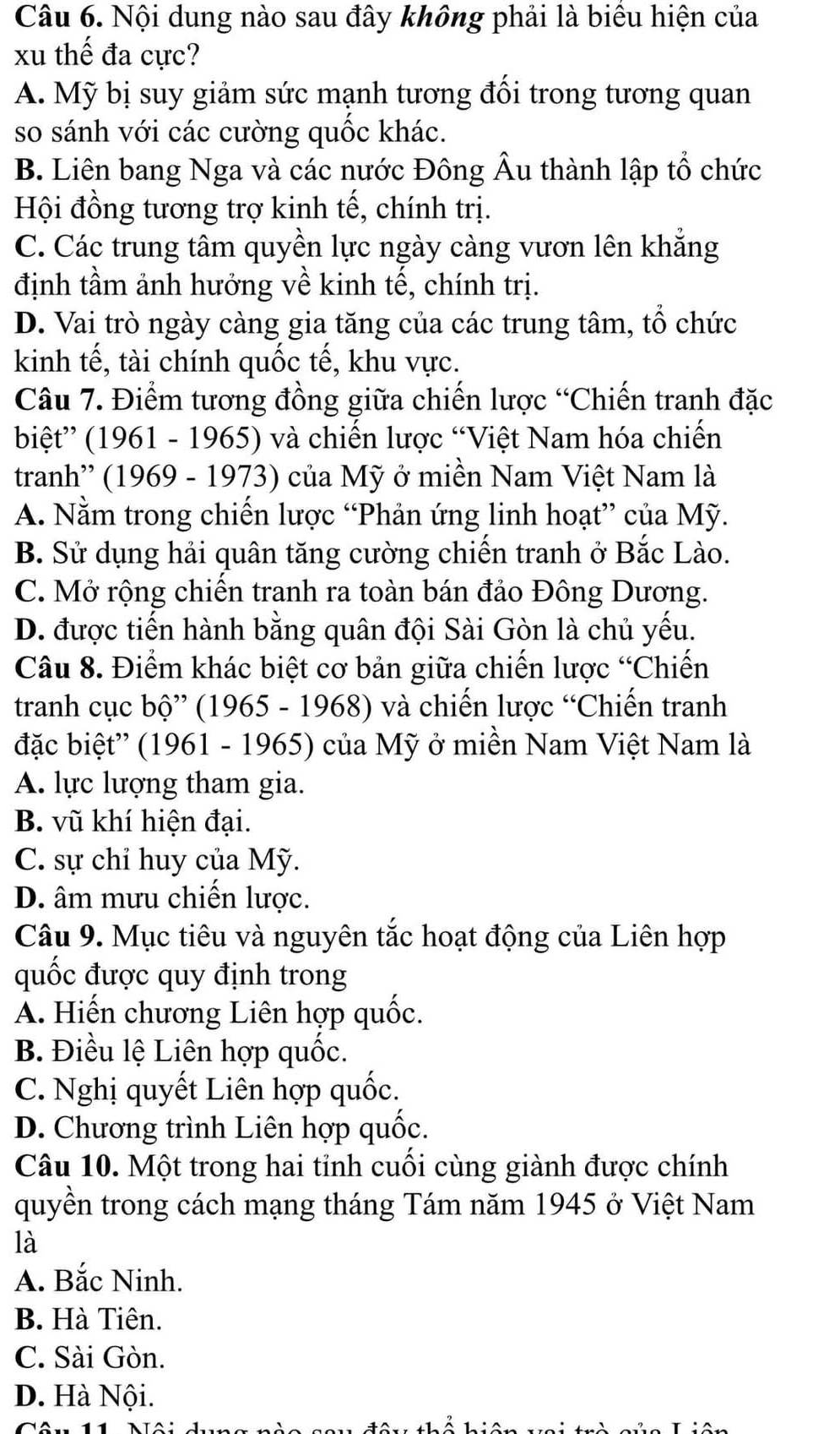 Nội dung nào sau đây không phải là biểu hiện của
xu thế đa cực?
A. Mỹ bị suy giảm sức mạnh tương đối trong tương quan
so sánh với các cường quốc khác.
B. Liên bang Nga và các nước Đông Âu thành lập tổ chức
Hội đồng tương trợ kinh tế, chính trị.
C. Các trung tâm quyền lực ngày càng vươn lên khẳng
định tầm ảnh hưởng về kinh tế, chính trị.
D. Vai trò ngày càng gia tăng của các trung tâm, tổ chức
kinh tế, tài chính quốc tế, khu vực.
Câu 7. Điểm tương đồng giữa chiến lược “Chiến tranh đặc
biệt” (1961 - 1965) và chiến lược “Việt Nam hóa chiến
tranh'' (1969 - 1973) của Mỹ ở miền Nam Việt Nam là
A. Nằm trong chiến lược “Phản ứng linh hoạt” của Mỹ.
B. Sử dụng hải quân tăng cường chiến tranh ở Bắc Lào.
C. Mở rộng chiến tranh ra toàn bán đảo Đông Dương.
D. được tiến hành bằng quân đội Sài Gòn là chủ yếu.
Câu 8. Điểm khác biệt cơ bản giữa chiến lược “Chiến
tranh cục bộ” (1965 - 1968) và chiến lược “Chiến tranh
đặc biệt'' (1961 - 1965) của Mỹ ở miền Nam Việt Nam là
A. lực lượng tham gia.
B. vũ khí hiện đại.
C. sự chỉ huy của Mỹ.
D. âm mưu chiến lược.
Câu 9. Mục tiêu và nguyên tắc hoạt động của Liên hợp
quốc được quy định trong
A. Hiến chương Liên hợp quốc.
B. Điều lệ Liên hợp quốc.
C. Nghị quyết Liên hợp quốc.
D. Chương trình Liên hợp quốc.
Câu 10. Một trong hai tỉnh cuối cùng giành được chính
quyền trong cách mạng tháng Tám năm 1945 ở Việt Nam
là
A. Bắc Ninh.
B. Hà Tiên.
C. Sài Gòn.
D. Hà Nội.