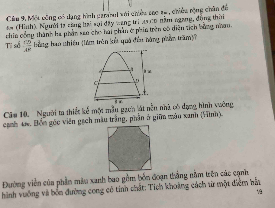 Câu 9.Một cổng có dạng hình parabol với chiều cao 8ỹ, chiều rộng chân đế 
8# (Hình). Người ta căng hai sợi dây trang trí AB, CD nằm ngang, đồng thời 
chia cổng thành ba phần sao cho hai phần ở phía trên có diện tích bằng nhau. 
Ti số  CD/AB  bằng bao nhiêu (làm tròn kết quả đến hàng phần trăm)?
A B 8 m
c 
D
Y
8 m
Câu 10. Người ta thiết kế một mẫu gạch lát nền nhà có dạng hình vuông 
cạnh 4. Bốn góc viên gạch màu trắng, phần ở giữa màu xanh (Hình). 
Đường viền của phần màu xanh bao gồm bốn đoạn thẳng nằm trên các cạnh 
hình vuống và bốn đường cong có tính chất: Tích khoảng cách từ một điểm bất 
16