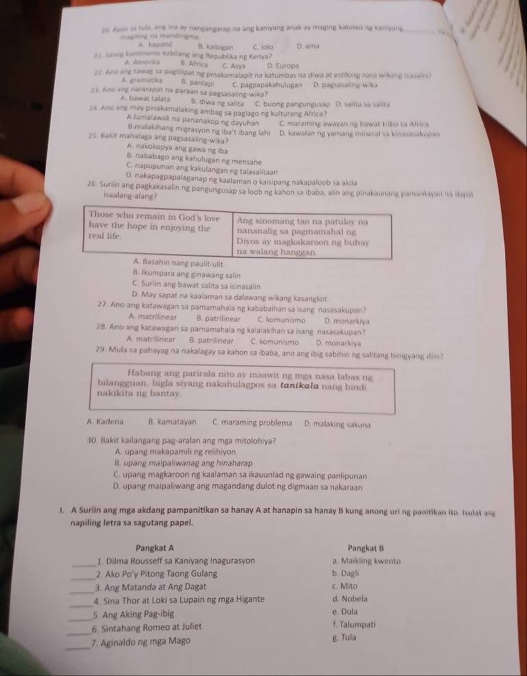 Asoe sa tuls, are ina ay nangangarap na ang kaniyang anak ay maging katulad ng kaniyang _
mayiting na mandirigma.
A. kapatid B. kaibigan
2 1. Saeng kontinente kabillang ang Republika ng Kenya? C. Ialo D. ama
A. Ameria B. Africa C. Asya D. Europa
22. Ane ang tawag sa paglilipat ng pinakamalapit na katumbas na diwa at estilong nasa wiking iasalin
A. gramatsika B. paniapi C. pagpapakahulugan D. pagsasaling wika
23. And ang nararapat na paraan sa pagsasaling-wika?
A. bawat talata B. diwa ng salita C. buong pangungusap D. saiita sa salita
_ Ano ang may pinakamalaking ambag sa paglago ng kulturang Africa?
A lumaiawak na pananakop ng dayuhan C. maraming awayan ng bawat tribo sa Africa
B malakihang migrasyon ng iba't ibang lahi
25. Bakit mahalaga ang pagsasaling-wika? D. kawalan ng yamang mineral sa kinasasakupan
A. nakokopya ang gawa ng iba
B. nababago ang kahulugan ng mensahe
C. napupunan ang kakulangan ng taiasalitaan
D. nakapagpapalaganap ng kaalaman o kaisipang nakapaloob sa akda
26. Suriin ang pagkakasalin ng pangungusap sa loob ng kahon sa ibaba, alin ang pinakaunang pamantayan na dapal
isaalang-alang?
t
B. Ikumpara ang ginawang salin
C. Suriin ang bawat salita sa isinasalin
D. May sapat na kaalaman sa dalawang wikang kasangkot
27. Ano ang katawagan sa pamamahaia ng kababaihan sa isang nasasakupan?
A. matrilinear B. patrilinear C. komunismo D. monarkiya
28. Ano ang katawagan sa pamamahala ng kalaiakihan sa isang nasasakupan?
A. matrilinear B. patrilinear C. komunismo D. monarkiya
29. Mula sa pahayag na nakalagay sa kahon sa ibaba, ano ang ibig sabihin ng salitang bingyang din "
Habang ang parirala nito av inaawit ng mga nasa labas ng
bilangguan, bigla siyang nakahulagpos sa tanikaa nan g hi d 
nakikita ng bantay
A. Kadena B. kamatayan C. maraming problema D. malaking sakuna
30. Bakit kailangang pag-aralan ang mga mitolohiya?
A. upang makapamili ng relihiyon
B. upang maipaliwanag ang hinaharap
C. upang magkaroon ng kaalaman sa ikauunlad ng gawaing panlipunan
D. upang maipaliwang ang magandang dulot ng digmaan sa nakaraan
1. A Suriin ang mga akdang pampanitikan sa hanay A at hanapin sa hanay B kung anong uri ng panitikan ito. isulat ang
napiling letra sa sagutang papel.
Pangkat A Pangkat B
_1 Dilma Rousseff sa Kaniyang Inagurasyon a. Maikling kwento
_
2 Ako Po’y Pitong Taong Gulang b. Dagli
_
3. Ang Matanda at Ang Dagat c. Mito
_
4. Sina Thor at Loki sa Lupain ng mga Higante d. Nobela
_5. Ang Aking Pag-ibig e. Dula
_6. Sintahang Romeo at Juliet f. Talumpati
_7. Aginaldo ng mga Mago g. Tula