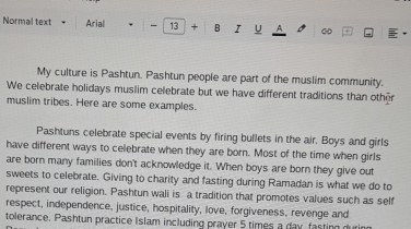 Normal text Arial - 13 + B I U A + 
My culture is Pashtun. Pashtun people are part of the muslim community. 
We celebrate holidays muslim celebrate but we have different traditions than other 
muslim tribes. Here are some examples. 
Pashtuns celebrate special events by firing bullets in the air. Boys and girls 
have different ways to celebrate when they are born. Most of the time when girls 
are born many families don't acknowledge it. When boys are born they give out 
sweets to celebrate. Giving to charity and fasting during Ramadan is what we do to 
represent our religion. Pashtun wali is a tradition that promotes values such as self 
respect, independence, justice, hospitality, love, forgiveness, revenge and 
tolerance. Pashtun practice Islam including prayer 5 times a day fasting durin