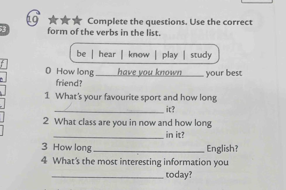 Complete the questions. Use the correct
3 form of the verbs in the list.
be | hear | know | play | study
t
0 How long ___ have you known ____ your best
C
friend?
1 What’s your favourite sport and how long
_it?
2 What class are you in now and how long
_in it?
3 How long _English?
4 What’s the most interesting information you
_today?