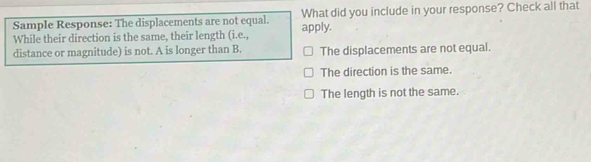 Sample Response: The displacements are not equal. apply. What did you include in your response? Check all that
While their direction is the same, their length (i.e.,
distance or magnitude) is not. A is longer than B. The displacements are not equal.
The direction is the same.
The length is not the same.