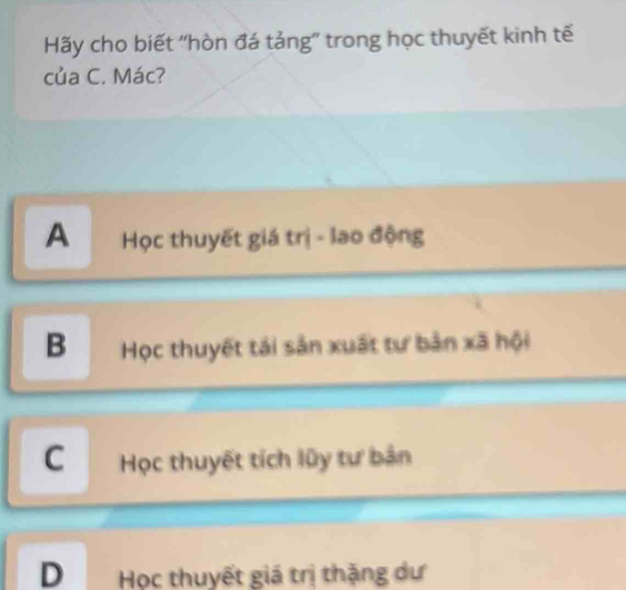 Hãy cho biết ''hòn đá tảng'' trong học thuyết kinh tế
của C. Mác?
A Học thuyết giá trị - lao động
BHọc thuyết tái sản xuất tư bản xã hội
CHọc thuyết tích lũy tư bản
D Học thuyết giá trị thặng dự