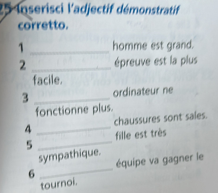 Inserisci l'adjectif démonstratif 
corretto. 
1 _homme est grand. 
_2 
épreuve est la plus 
facile. 
3 _ordinateur ne 
fonctionne plus. 
4 _chaussures sont sales. 
fille est très 
_5 
_ 
sympathique. 
équipe va gagner le 
6 
tournoi.