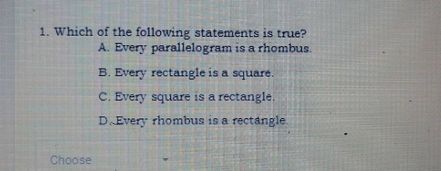 Which of the following statements is true?
A. Every parallelogram is a rhombus
B. Every rectangle is a square.
C. Every square is a rectangle.
D.Every rhombus is a rectangle
Choose