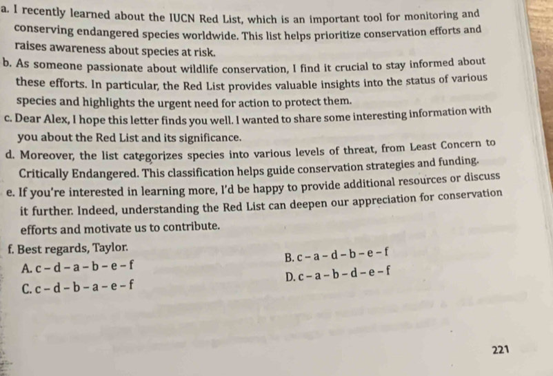 recently learned about the IUCN Red List, which is an important tool for monitoring and
conserving endangered species worldwide. This list helps prioritize conservation efforts and
raises awareness about species at risk.
b. As someone passionate about wildlife conservation, I find it crucial to stay informed about
these efforts. In particular, the Red List provides valuable insights into the status of various
species and highlights the urgent need for action to protect them.
c. Dear Alex, I hope this letter finds you well. I wanted to share some interesting information with
you about the Red List and its significance.
d. Moreover, the list categorizes species into various levels of threat, from Least Concern to
Critically Endangered. This classification helps guide conservation strategies and funding.
e. If you’re interested in learning more, I’d be happy to provide additional resources or discuss
it further. Indeed, understanding the Red List can deepen our appreciation for conservation
efforts and motivate us to contribute.
f. Best regards, Taylor.
B. c-a-d-b-e-f
A. c-d-a-b-e-f
D. c-a-b-d-e-f
C. c-d-b-a-e-f
221