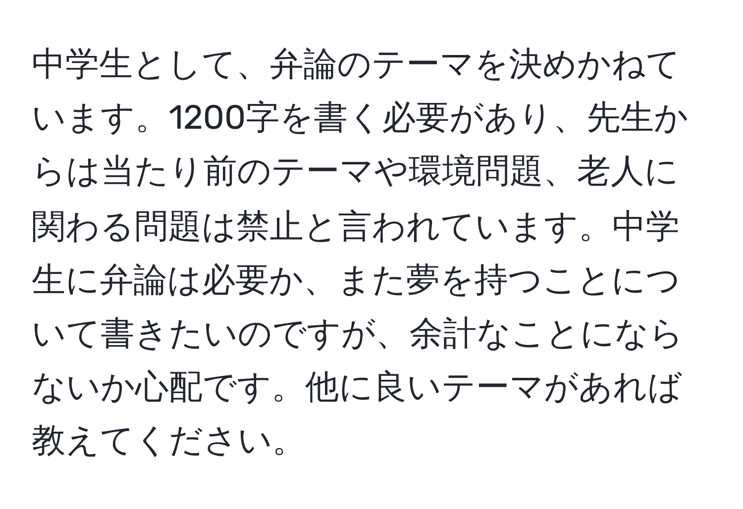 中学生として、弁論のテーマを決めかねています。1200字を書く必要があり、先生からは当たり前のテーマや環境問題、老人に関わる問題は禁止と言われています。中学生に弁論は必要か、また夢を持つことについて書きたいのですが、余計なことにならないか心配です。他に良いテーマがあれば教えてください。