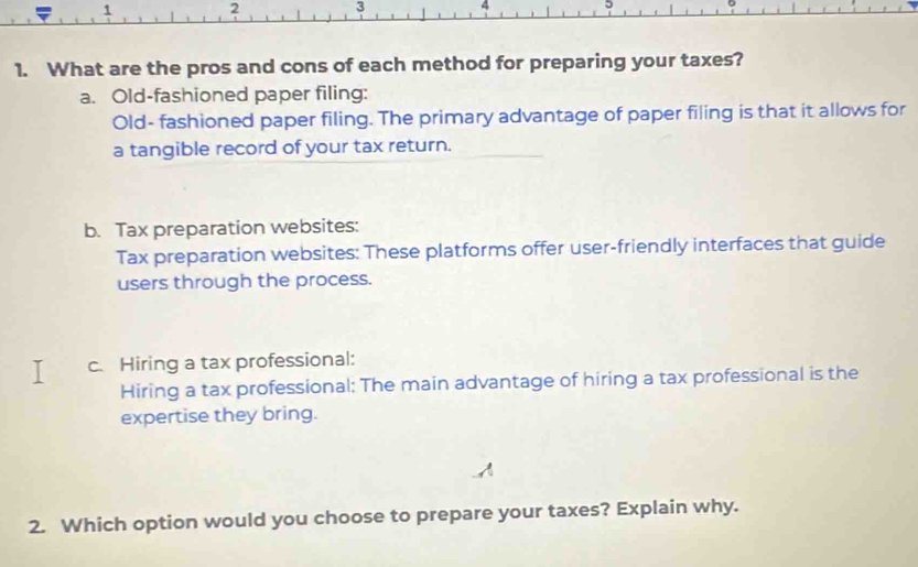 2 3 4
1. What are the pros and cons of each method for preparing your taxes?
a. Old-fashioned paper filing:
Old- fashioned paper filing. The primary advantage of paper filing is that it allows for
a tangible record of your tax return.
b. Tax preparation websites:
Tax preparation websites: These platforms offer user-friendly interfaces that guide
users through the process.
c. Hiring a tax professional:
Hiring a tax professional: The main advantage of hiring a tax professional is the
expertise they bring.
2. Which option would you choose to prepare your taxes? Explain why.