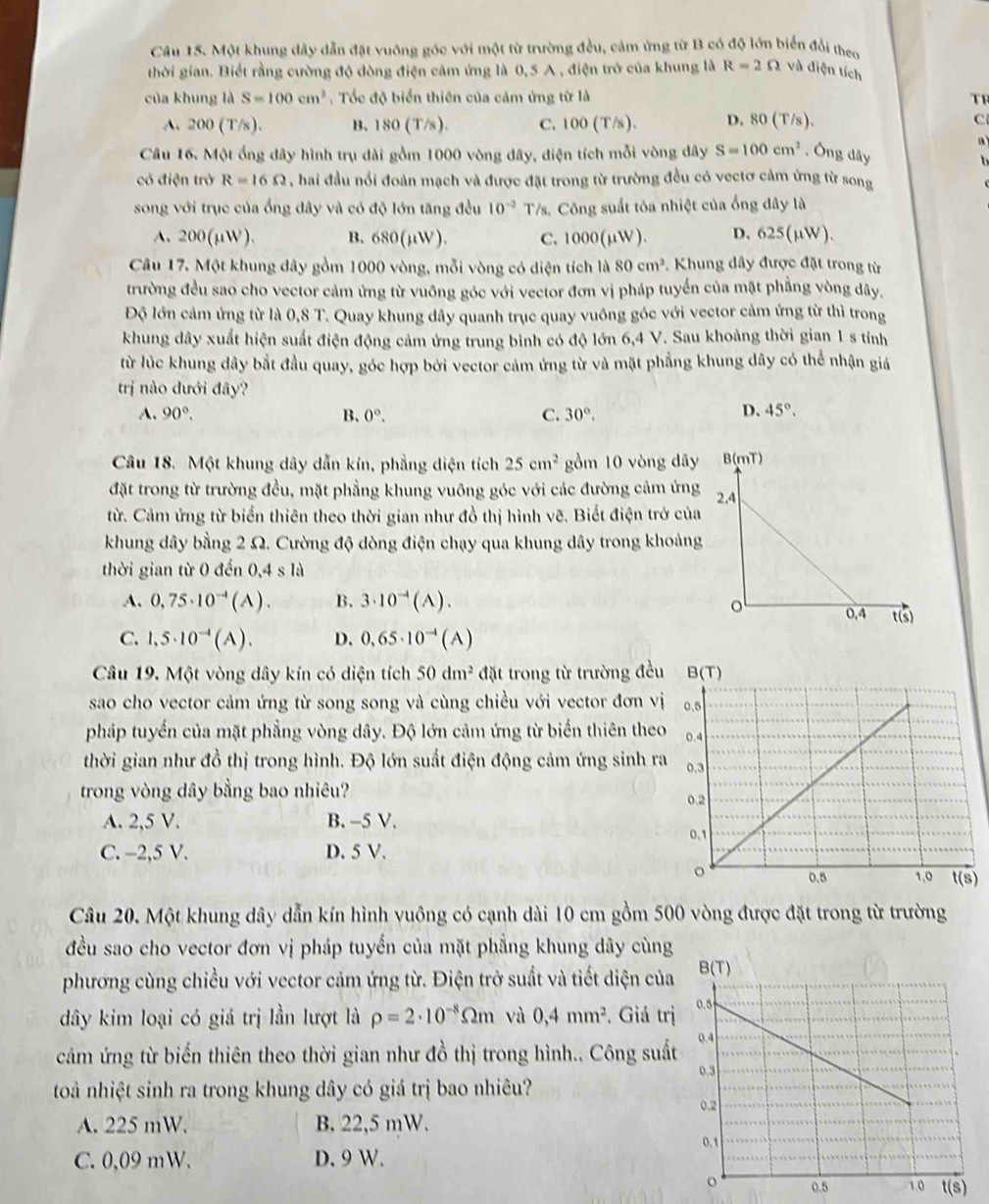Một khung dây dẫn đặt vuông góc với một từ trường đều, cảm ứng từ B có độ lớn biển đổi theo
thời gian. Biết rằng cường độ đòng điện cảm ứng là 0,5 A , điện trở của khung là R=2Omega và điện tích
của khung là S=100cm^2. Tốc độ biển thiên của cảm ứng từ là TF
A. 200(T/s). B. 180(T/s). C. 100 (T/s ). D. 80( f/s C
a
Câu 16. Một ống dây hình trụ dài gồm 1000 vòng dây, điện tích mỗi vòng dây S=100cm^2. Ông dây
có điện trở R=16Omega , hai đầu nổi đoàn mạch và được đặt trong từ trường đều có vectơ cảm ứng từ song
song với trục của ống dây và có độ lớn tăng đều 10^(-2) T/s. Công suất tỏa nhiệt của ống dây là
A. 200(μW). B. 680(µW). C. 1000(μW). D. 625(µW).
Câu 17. Một khung đây gồm 1000 vòng, mỗi vòng có diện tích là 80cm^2 *.  Khung dây được đặt trong từ
trường đều sao cho vector cảm ứng từ vuông góc với vector đơn vị pháp tuyển của mặt phẳng vòng dây.
Độ lớn cảm ứng từ là 0.8T C. Quay khung dây quanh trục quay vuông góc với vector cảm ứng từ thì trong
khung dây xuất hiện suất điện động cảm ứng trung bình có độ lớn 6,4 V. Sau khoảng thời gian 1 s tính
từ lúc khung dây bắt đầu quay, góc hợp bởi vector cảm ứng từ và mặt phẳng khung dây có thể nhận giá
trị nào đưới đây?
A. 90°. B. 0°. C. 30°,
D. 45°.
Câu 18. Một khung dây dẫn kín, phẳng diện tích 25cm^2 gồm 10 vòng dây
đặt trong từ trường đều, mặt phẳng khung vuông góc với các đường cảm ứng
từ. Cảm ứng từ biển thiên theo thời gian như đồ thị hình vẽ. Biết điện trở của
khung dây bằng 2 Ω. Cường độ dòng điện chạy qua khung dây trong khoản
thời gian từ 0 đến 0,4sla
A. 0,75· 10^(-4)(A). B. 3· 10^(vector )(A).
C. 1,5· 10^(-4)(A). D. 0,65· 10^(-4)(A)
Câu 19. Một vòng dây kín có diện tích 50dm^2 đặt trong từ trường đều
sao cho vector cảm ứng từ song song và cùng chiều với vector đơn vị
pháp tuyển của mặt phẳng vòng dây. Độ lớn cảm ứng từ biến thiên theo
thời gian như đồ thị trong hình. Độ lớn suất điện động cảm ứng sinh ra
trong vòng dây bằng bao nhiêu?
A. 2,5 V. B. -5 V. 
C. -2,5 V. D. 5 V.
Câu 20. Một khung dây dẫn kín hình vuông có cạnh dài 10 cm gồm 500 vòng được đặt trong từ trường
đều sao cho vector đơn vị pháp tuyến của mặt phẳng khung dây cùng
phương cùng chiều với vector cảm ứng từ. Điện trở suất và tiết diện của
dây kim loại có giá trị lần lượt là rho =2· 10^(-8)Omega m vù 0,4mm^2. Giá trị
cảm ứng từ biến thiên theo thời gian như đồ thị trong hình.. Công suất
toà nhiệt sinh ra trong khung dây có giá trị bao nhiêu?
A. 225 mW. B. 22,5 mW.
C. 0,09 mW. D. 9 W.