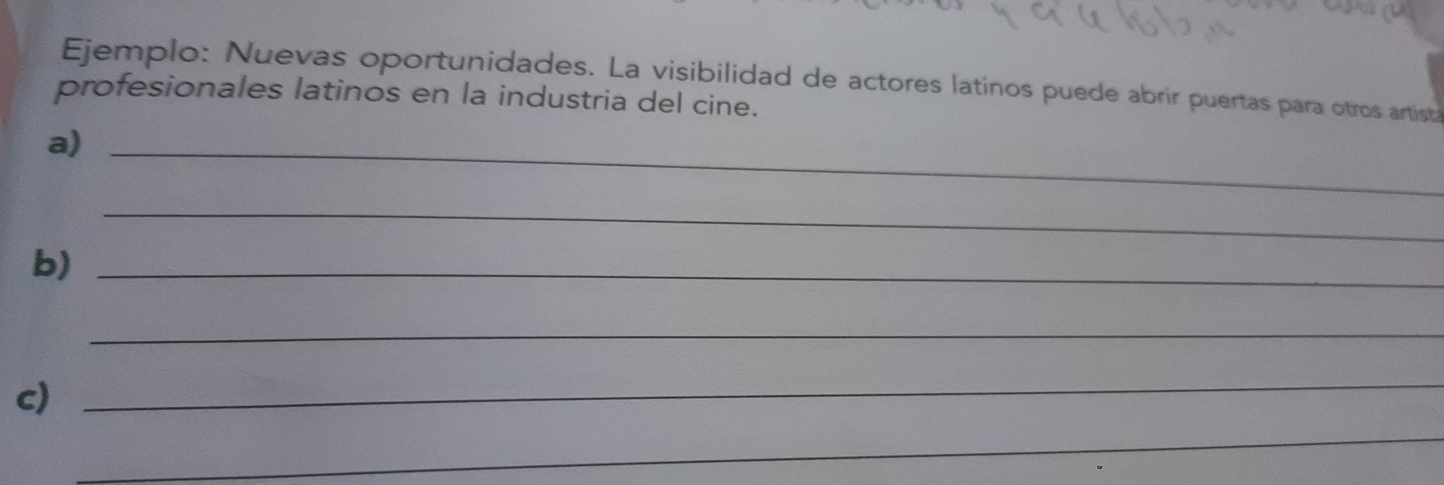 Ejemplo: Nuevas oportunidades. La visibilidad de actores latinos puede abrir puertas para otros artist 
profesionales latinos en la industria del cine. 
a)_ 
_ 
b)_ 
_ 
c) 
_ 
_