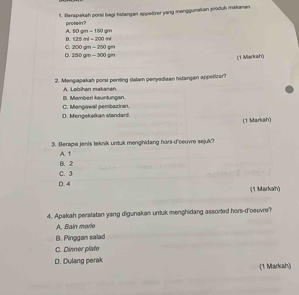 Berapakah porsi bagi hidangan appetizer yang menggunakan produk makanan
protein?
A. 50gm-150gm
B. 125ml-200ml
C. 200gm-250gm
D. 250gm-300gm
(1 Markah)
2. Mengapakah porsi penting dalam penyediaan hidangan appetizer?
A. Lebihan makanan.
B. Memberi keuntungan.
C. Mengawal pembaziran.
D. Mengekalkan standard.
(1 Markah)
3. Berapa jenis teknik untuk menghidang hors-d'oeuvre sejuk?
A. 1
B. 2
C. 3
D. 4
(1 Markah)
4. Apakah peralatan yang digunakan untuk menghidang assorted hors-d'oeuvre?
A. Bain marie
B. Pinggan salad
C. Dinner plate
D. Dulang perak
(1 Markah)