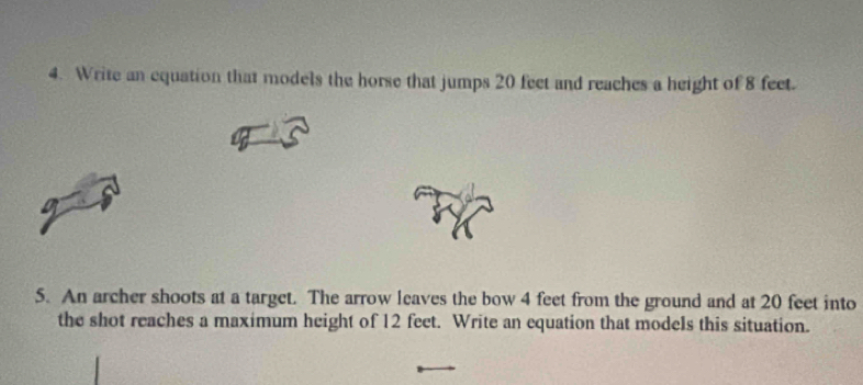 Write an equation that models the horse that jumps 20 feet and reaches a height of 8 feet. 
5. An archer shoots at a target. The arrow leaves the bow 4 feet from the ground and at 20 feet into 
the shot reaches a maximum height of 12 feet. Write an equation that models this situation.