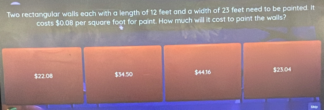 Two rectangular walls each with a length of 12 feet and a width of 23 feet need to be painted. It
costs $0.08 per square foot for paint. How much will it cost to paint the walls?
$22.08 $34.50 $44.16 $23.04