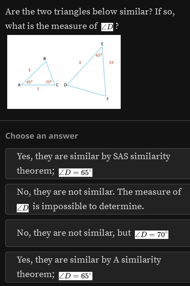 Are the two triangles below similar? If so,
what is the measure of ∠ D ?
Choose an answer
Yes, they are similar by SAS similarity
theorem; ∠ D=65°
No, they are not similar. The measure of
∠ D is impossible to determine.
No, they are not similar, but ∠ D=70°
Yes, they are similar by A similarity
theorem; ∠ D=65°