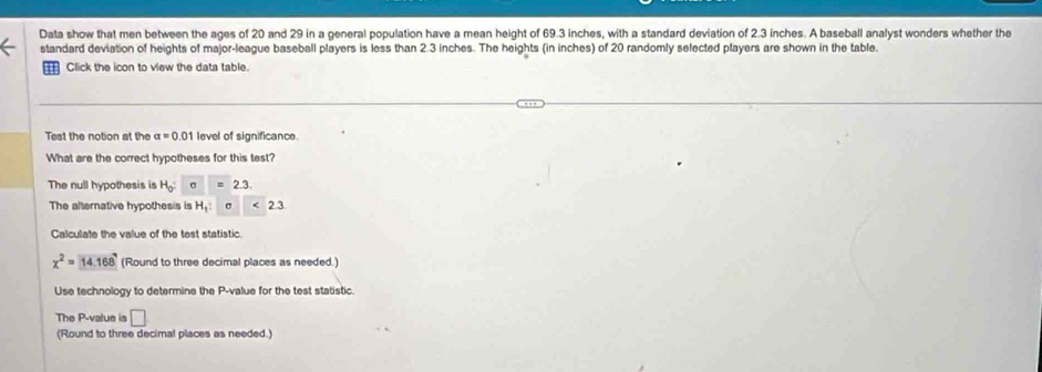 Data show that men between the ages of 20 and 29 in a general population have a mean height of 69.3 inches, with a standard deviation of 2.3 inches. A baseball analyst wonders whether the 
standard deviation of heights of major-league baseball players is less than 2.3 inches. The heights (in inches) of 20 randomly selected players are shown in the table. 
Click the icon to view the data table. 
Test the notion at the a=0 01 level of significance. 
What are the correct hypotheses for this test? 
The null hypothesis is H_0 σ 2.3. 
The alternative hypothesis is H_1 : σ ( 23
Calculate the value of the test statistic.
x^2=14.168 (Round to three decimal places as needed.) 
Use technology to determine the P -value for the test statistic 
The P -value is □ 
(Round to three decimal places as needed.)