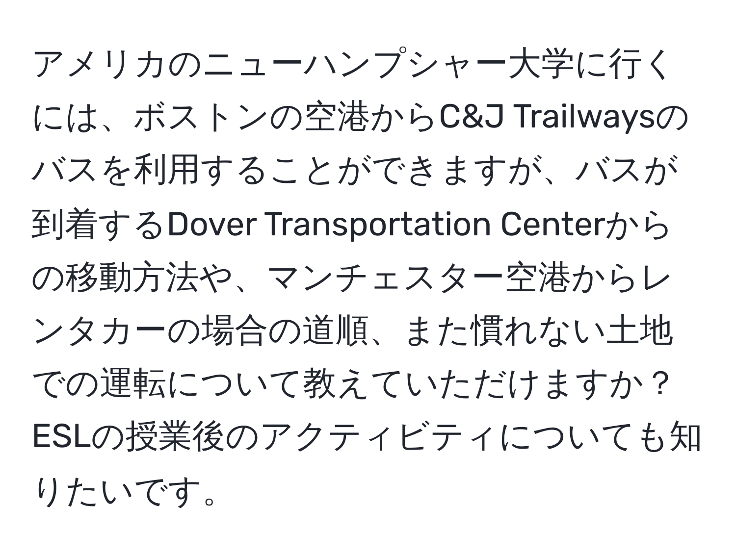 アメリカのニューハンプシャー大学に行くには、ボストンの空港からC&J Trailwaysのバスを利用することができますが、バスが到着するDover Transportation Centerからの移動方法や、マンチェスター空港からレンタカーの場合の道順、また慣れない土地での運転について教えていただけますか？ESLの授業後のアクティビティについても知りたいです。