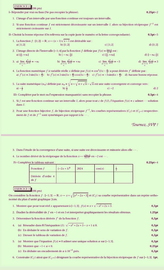 I- Répondre par vrai ou faux (Ne pas recopier la phrase). 0. 25pt* 2
1. L'image d’un intervalle par une fonction continue est toujours un intervalle.
2. Si une fonction continue ƒ est strictement décroissante sur un intervalle /, alors sa bijection réciproque f^(-1) est
strictement croissante sur /.
II- Choisir la bonne réponse (On relèvera sur la copie juste le numéro et la lettre correspondante). 0,5 pt* 5
1. La fonction f:[1;2]to R;xrightarrow (x-1)vee sqrt(x-1) est dérivable sur :
a) |1;2| |1:2| c |1:2| d [1;2]
b)
2. L’image directe de l’intervalle |-1;4[ par la fonction / définie par f(x)= (2x+1)/x-4  est
a) | 1/5 ;+∈fty | b) |-∈fty ; 1/5 ] c 1 1/5 ;+∈fty | d) | ]-∈fty : 1/5 |
3. a) limlimits _xto -1 (x^3-1)/x+1 =-∈fty b) limlimits _xto -1 (x^3-1)/x+1 =+∈fty c limlimits _xto -1 (x^3-1)/x+1 =-3 d limlimits _xto -1 (x^3-1)/x+1 =3
4. La fonction numérique ƒ à variable réelle x définie par f(x)=cos^2(3x- π /4 ) a pour dérivée f' définie par
a f'(x)=2sin (3x- π /4 ) b) f'(x)=2sin (3x- π /4 )cos (3x- π /4 ) c) f'(x)=-3 ir (6x- x/2 ) d) Aucune bonne répanse.
5. La suite numérique (u_n) définie par u_n=sqrt(n+sqrt n+sqrt n)-sqrt(n) est une suite convergente et converge vers :
a - 1/2  c) -2 d) 2
 1/3 
III- Compléter par le mot ou l'expression manquant(e) sans recopier la phrase. 0 5pt* 4
1. Si f est une fonction continue sur un intervalle 7, alors pour tout c de f(I) , l'équation f(x)=c admet ·-- solution
dans /.
2. Pour une fonction bijective ƒ, de bijection réciproque f^(-1) , les courbes représentatives (C_f) et (C_f^(-1)) respective-
ment de ƒet de f^(-1) sont symétriques par rapport à la --- .
Tournez, SVP !
3. Dans l'étude de la convergence d'une suite, si une suite est décroissante et minorée alors elle
4. Le nombre dérivé de la réciproque de la fonction xto  (-3x-1)/2x+5  n-2est·s ..
IV- C 25pt* 4
EXERCICE 3 (06 pts)
On considère la fonction f:[-1;3]to R;xto x+sqrt(|x^2-2x-3|) et(C_f) sa courbe représentative dans un repère ortho-
normé du plan d'unité graphique 2cm.
1. Montrer que pour tout réel x appartenant à [-1;3];f(x)=x+sqrt(-x^2+2x+3). 0,5pt
2. Étudier la dérivabilité de ƒ en - 1 et en 3 et interpréter graphiquement les résultats obtenus. 25p
3. Déterminer la fonction dérivée f° de la fonction f . 5pt
4. (a) Résoudre dans R l'inéquation (/) : sqrt(-x^2+2x+3)-x+1≤ 0. f ,5pt
(b) En déduire le sens de variation de ƒ. ( ,5pt
(c) Dresser le tableau de variation de ƒ. ,5pt
5. (a) Montrer que l'équation f(x)=0 admet une unique solution a sur [-1;3]. ,5pt
(b) Montrer que -1 0 25pt
(c) En déduire un encadrement de α à 10^(-2)ptis 0,5p
6. Construire (C ) ainsi que (C_f^(-1)) désignant la courbe représentative de la bijection réciproque de f sur [-1;3]. 1pt.