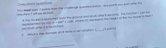 CHALLENGE QUESTIONS 
You must earn 7 points from the challenge questions below. Any points you earn after the 
required 7 will be BONUS. 
A toy rocket is launched from the ground and lands after 8 seconds. The function r can be 
represented by r(t)=-16t^2+128t , where r(t) represents the height of the toy rocket in feet t
seconds after it is launched. 
7. What is the domain of r? Write in set notation. [_ /3 points] 
_