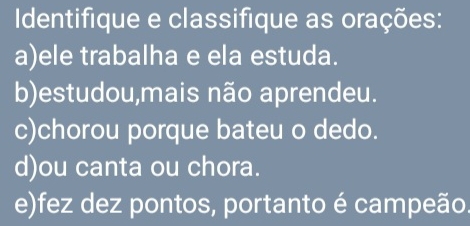 Identifique e classifique as orações: 
a)ele trabalha e ela estuda. 
b)estudou,mais não aprendeu. 
c)chorou porque bateu o dedo. 
d)ou canta ou chora. 
e)fez dez pontos, portanto é campeão