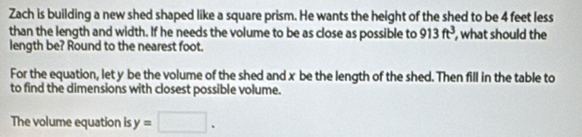 Zach is building a new shed shaped like a square prism. He wants the height of the shed to be 4 feet less 
than the length and width. If he needs the volume to be as close as possible to 913ft^3 , what should the 
length be? Round to the nearest foot. 
For the equation, let y be the volume of the shed and x be the length of the shed. Then fill in the table to 
to find the dimensions with closest possible volume. 
The volume equation is y=□.