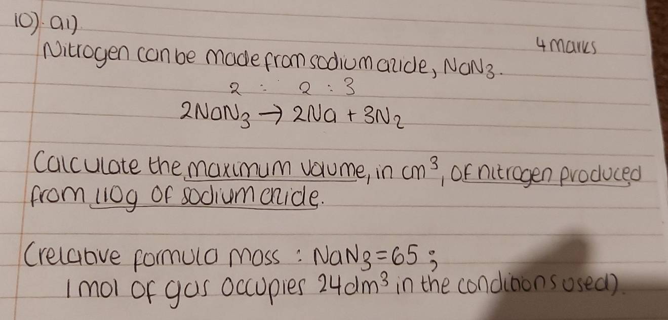 (0) a1) 
4marks 
Nitrogen can be made from sodiumauide, NON3.
2NaN_3to 2Na+3N_2
Calculate the maximum vorume, in cm^3 , Of nitrogen produced 
from 110g of sodiumenicle. 
Crelaove formula moss : NaN_3=65; 
1 mol or gas occupies 24dm^3 in the conditons osed)